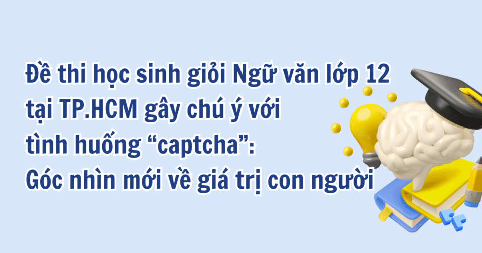 Đề thi học sinh giỏi Ngữ văn lớp 12 tại TP.HCM gây chú ý với tình huống “captcha”: Góc nhìn mới về giá trị con người